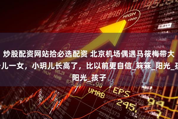 炒股配资网站拾必选配资 北京机场偶遇马筱梅带大S一儿一女,小玥儿长高了,比以前更自信_箖箖_阳光_孩子