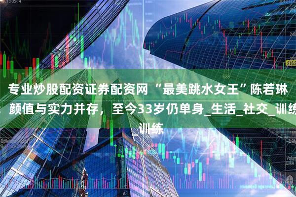 专业炒股配资证券配资网 “最美跳水女王”陈若琳：颜值与实力并存，至今33岁仍单身_生活_社交_训练