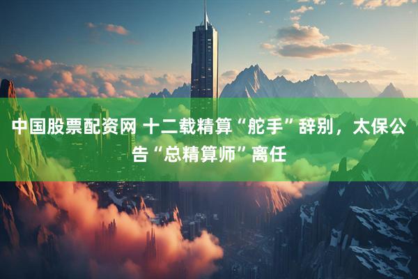 中国股票配资网 十二载精算“舵手”辞别，太保公告“总精算师”离任