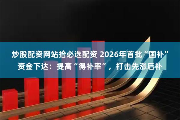 炒股配资网站拾必选配资 2026年首批“国补”资金下达：提高“得补率”，打击先涨后补