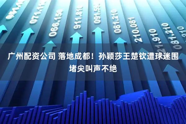 广州配资公司 落地成都!孙颖莎王楚钦遭球迷围堵尖叫声不绝