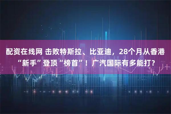 配资在线网 击败特斯拉、比亚迪，28个月从香港“新手”登顶“榜首”！广汽国际有多能打？