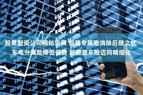 股票配资公司网站官网 智驾专属险消除后顾之忧 车电分离险降低保费 新能源车险迈向精细化