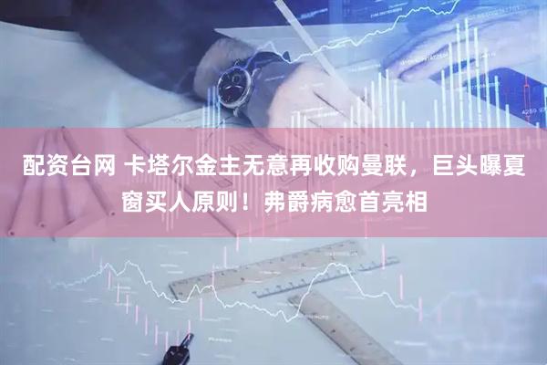 配资台网 卡塔尔金主无意再收购曼联，巨头曝夏窗买人原则！弗爵病愈首亮相
