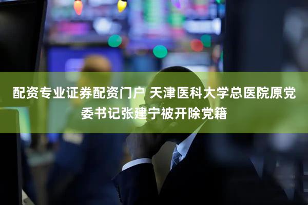 配资专业证券配资门户 天津医科大学总医院原党委书记张建宁被开除党籍